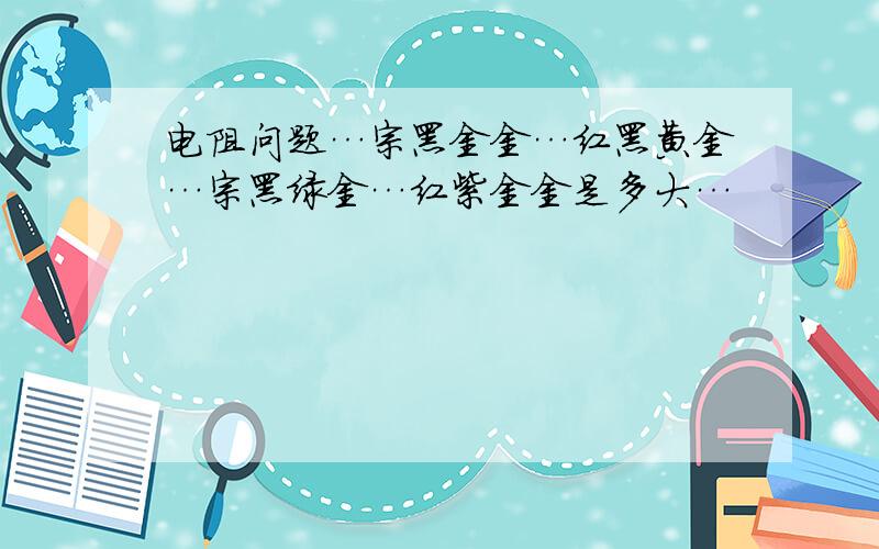 电阻问题…宗黑金金…红黑黄金…宗黑绿金…红紫金金是多大…