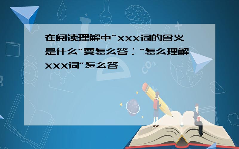 在阅读理解中“XXX词的含义是什么”要怎么答；“怎么理解XXX词”怎么答