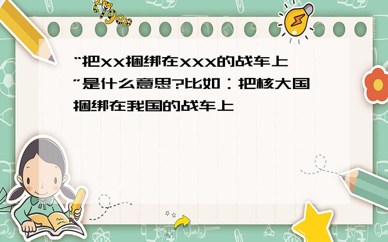 “把XX捆绑在XXX的战车上”是什么意思?比如：把核大国捆绑在我国的战车上……