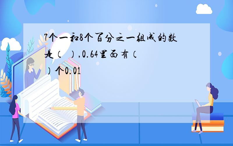 7个一和8个百分之一组成的数是（ ）,0.64里面有（ ）个0.01