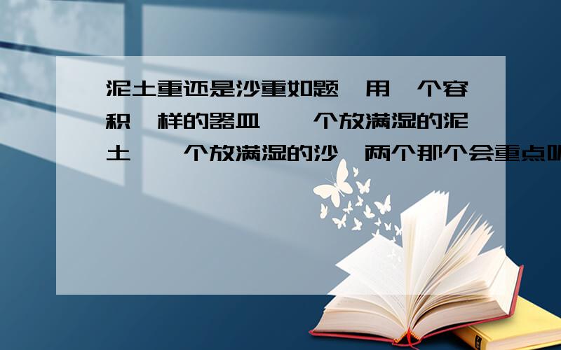 泥土重还是沙重如题,用一个容积一样的器皿,一个放满湿的泥土,一个放满湿的沙,两个那个会重点呢,