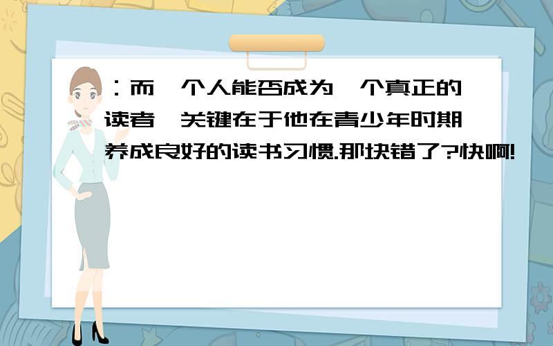 ：而一个人能否成为一个真正的读者,关键在于他在青少年时期养成良好的读书习惯.那块错了?快啊!