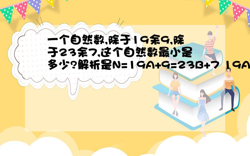 一个自然数,除于19余9,除于23余7,这个自然数最小是多少?解析是N=19A+9=23B+7 19A=23B-2 19A=19B+（4B-2） A和B均为自然数,那么19A可以整除19,19B也可以整除19,知道4B-2可以整除19,B至少是10,N=237 答：这个自