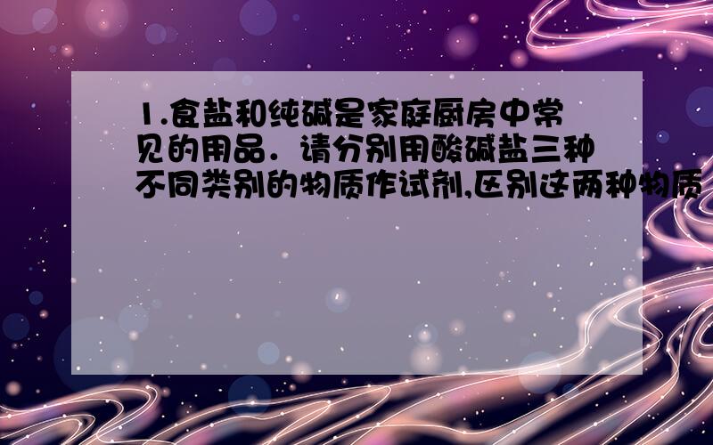 1.食盐和纯碱是家庭厨房中常见的用品．请分别用酸碱盐三种不同类别的物质作试剂,区别这两种物质（用三个化学方程式表示）2.我国古代纺织业常用氢氧化钾做漂洗剂．古人将贝壳（主要