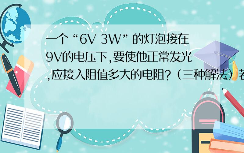 一个“6V 3W”的灯泡接在9V的电压下,要使他正常发光,应接入阻值多大的电阻?（三种解法）若不接电阻,灯泡实际功率多大?