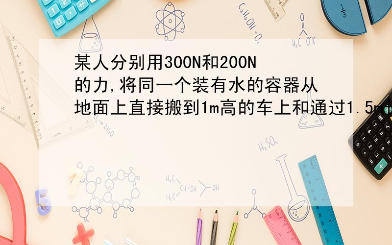 某人分别用300N和200N的力,将同一个装有水的容器从地面上直接搬到1m高的车上和通过1.5m长的斜面推到同一辆车上.下列说法中错误的是A.用300N的力搬运时做了300J的功B.用200N的力搬运时做了200J