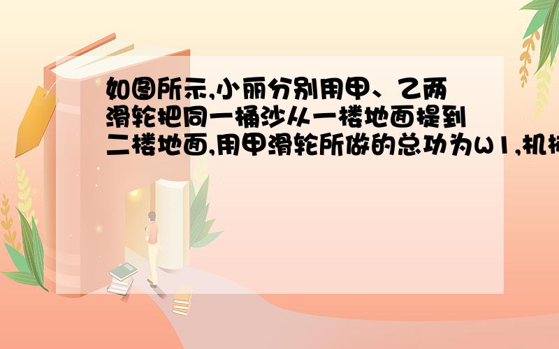 如图所示,小丽分别用甲、乙两滑轮把同一桶沙从一楼地面提到二楼地面,用甲滑轮所做的总功为W1,机械效率为η1；用乙滑轮所做的总功为W2,机械效率为η2,若不计绳重与摩擦,则（ ）　　A．W1 =