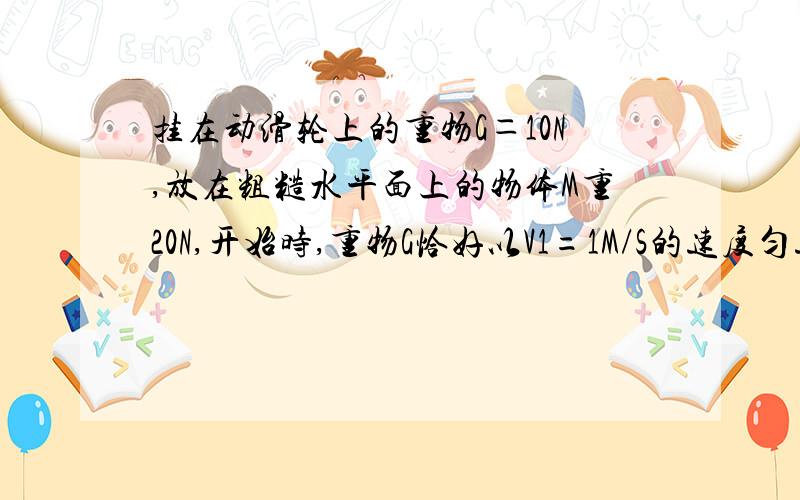 挂在动滑轮上的重物G＝10N,放在粗糙水平面上的物体M重20N,开始时,重物G恰好以V1=1M/S的速度匀速下降,如图.若以物体M上施加一水平向右的拉力,使G以2M/S的速度匀速上升,试求该水平拉力做功的