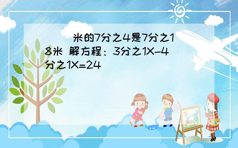 ( )米的7分之4是7分之18米 解方程：3分之1X-4分之1X=24