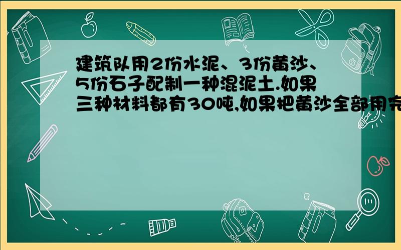 建筑队用2份水泥、3份黄沙、5份石子配制一种混泥土.如果三种材料都有30吨,如果把黄沙全部用完时,水泥还剩多少吨?石子需要增加多少吨?