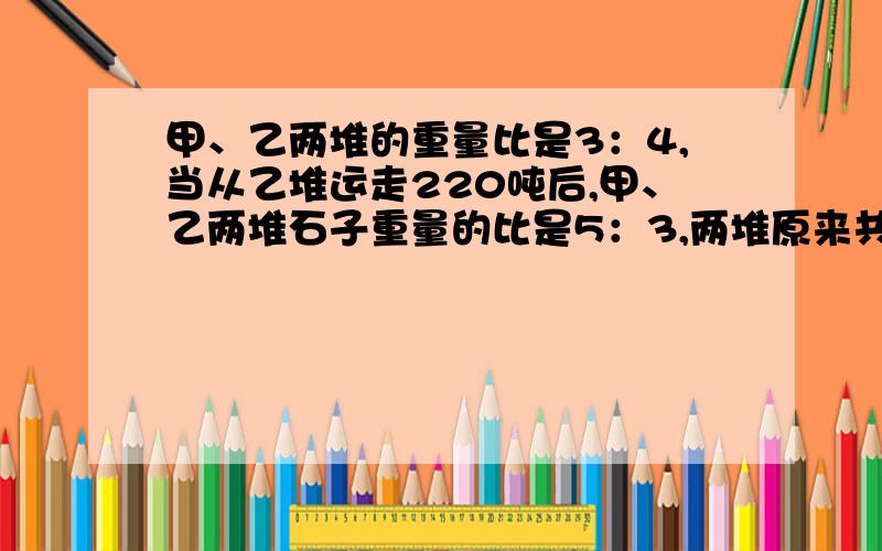 甲、乙两堆的重量比是3：4,当从乙堆运走220吨后,甲、乙两堆石子重量的比是5：3,两堆原来共重多少吨?