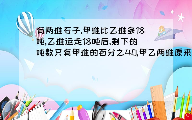 有两堆石子,甲堆比乙堆多18吨,乙堆运走18吨后,剩下的吨数只有甲堆的百分之40,甲乙两堆原来有石子多少