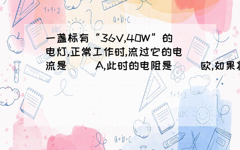 一盏标有“36V,40W”的电灯,正常工作时,流过它的电流是（ ）A,此时的电阻是（ ）欧,如果将它接到某电路中,通过它的电流是1A,此时它的功率是（ ）W.