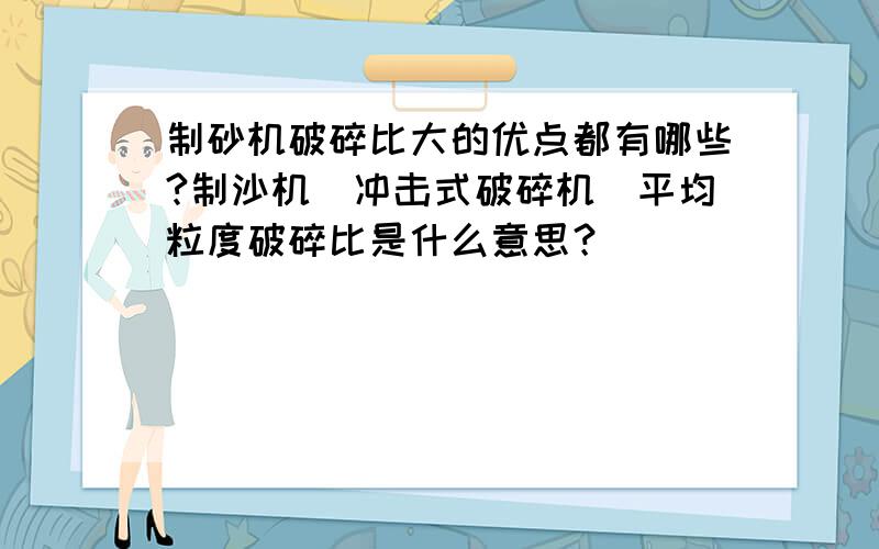 制砂机破碎比大的优点都有哪些?制沙机（冲击式破碎机）平均粒度破碎比是什么意思？