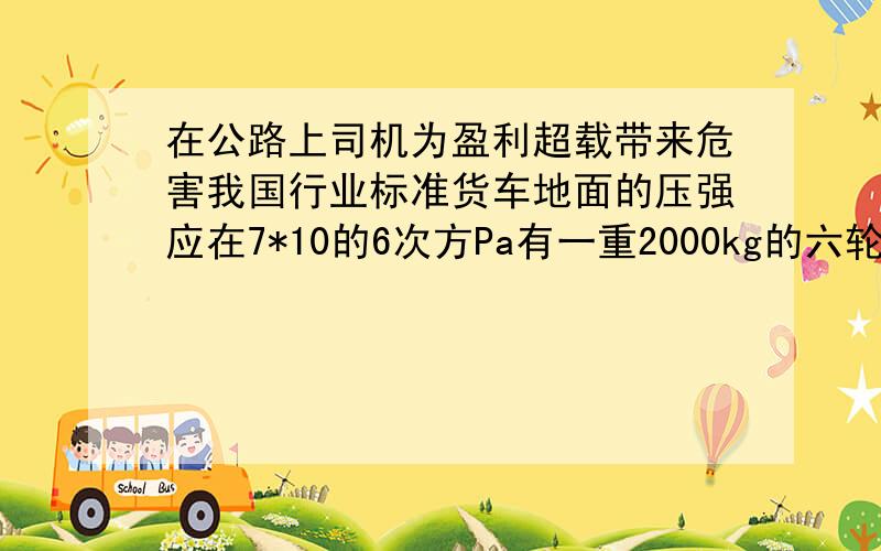 在公路上司机为盈利超载带来危害我国行业标准货车地面的压强应在7*10的6次方Pa有一重2000kg的六轮汽车,知该车在某次实际营运中装货10t,每个车轮与地面的接触面积为0.02².求这辆汽车对