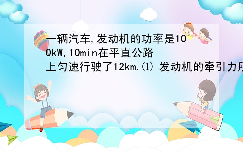 一辆汽车,发动机的功率是100kW,10min在平直公路上匀速行驶了12km.⑴ 发动机的牵引力所做的功W；⑵ 汽车行驶过程中,受到路面的摩擦力f的大小．