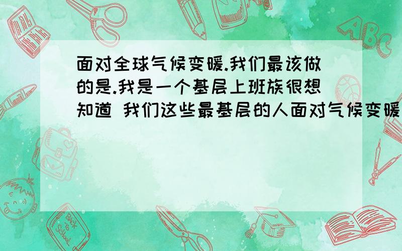 面对全球气候变暖.我们最该做的是.我是一个基层上班族很想知道 我们这些最基层的人面对气候变暖该采取怎样的一些应对措施我只想为人类为地球 也算为自己尽一点微薄之力 各位有识之