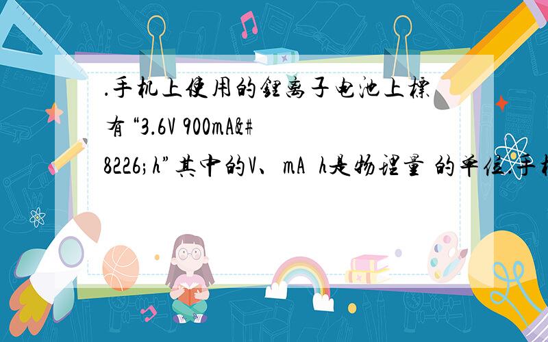 ．手机上使用的锂离子电池上标有“3．6V 900mA•h”其中的V、mA•h是物理量 的单位．手机上使用的锂离子电池上标有“3．6V 900mA•h”其中的V、mA•h是物理量_______的单位；请估算