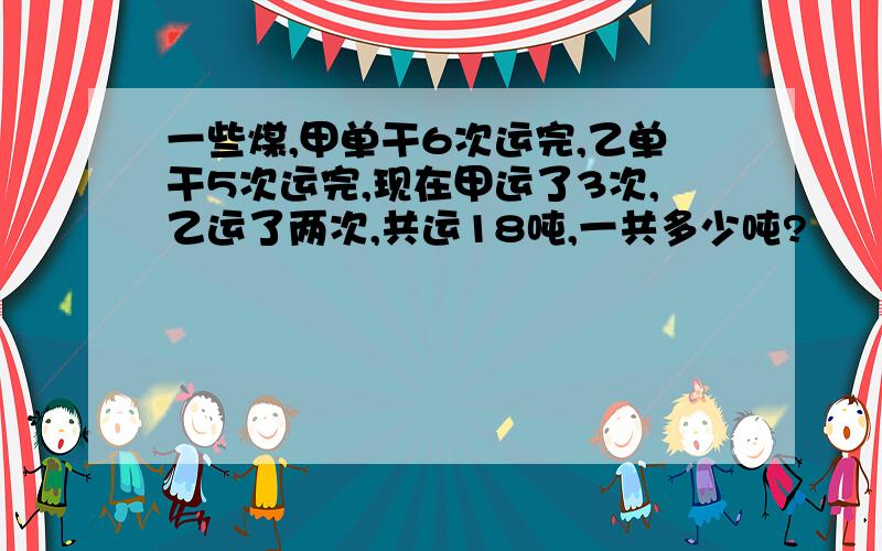 一些煤,甲单干6次运完,乙单干5次运完,现在甲运了3次,乙运了两次,共运18吨,一共多少吨?