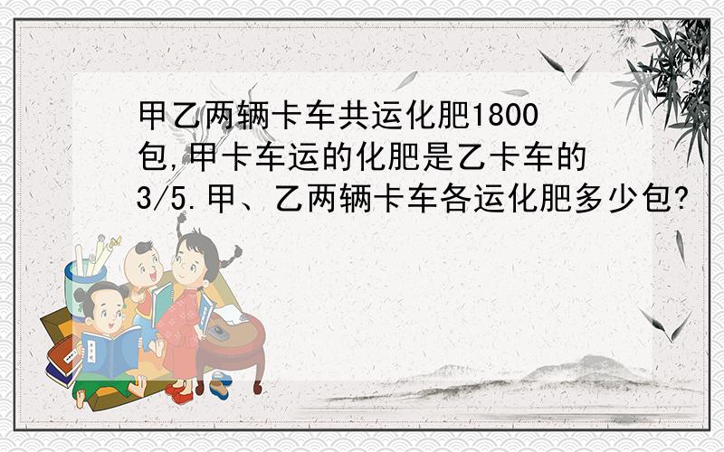 甲乙两辆卡车共运化肥1800包,甲卡车运的化肥是乙卡车的3/5.甲、乙两辆卡车各运化肥多少包?