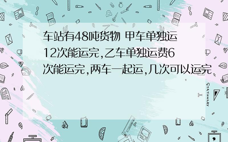 车站有48吨货物 甲车单独运12次能运完,乙车单独运费6次能运完,两车一起运,几次可以运完