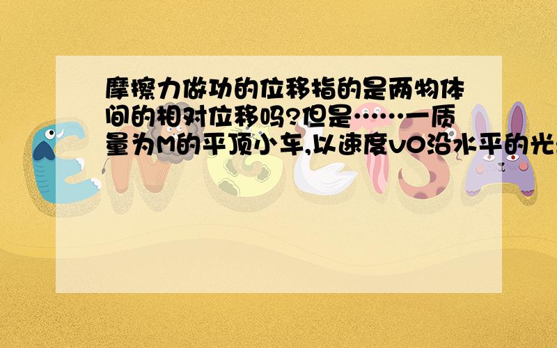 摩擦力做功的位移指的是两物体间的相对位移吗?但是……一质量为M的平顶小车,以速度v0沿水平的光滑轨道作匀速直线运动.现将一质量为m的小物块无初速地放置在车顶前缘.已知物块和车顶