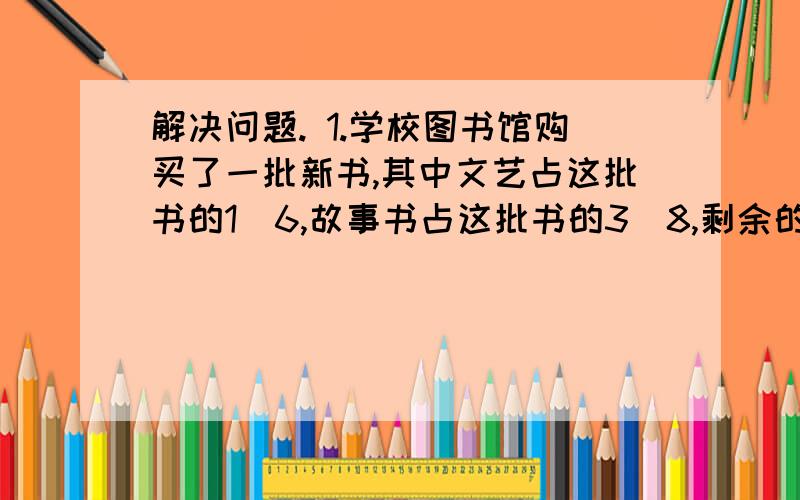 解决问题. 1.学校图书馆购买了一批新书,其中文艺占这批书的1／6,故事书占这批书的3／8,剩余的是解决问题.1.学校图书馆购买了一批新书,其中文艺占这批书的1／6,故事书占这批书的3／8,剩余