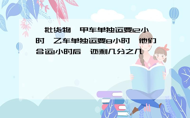 一批货物,甲车单独运要12小时,乙车单独运要8小时,他们合运1小时后,还剩几分之几