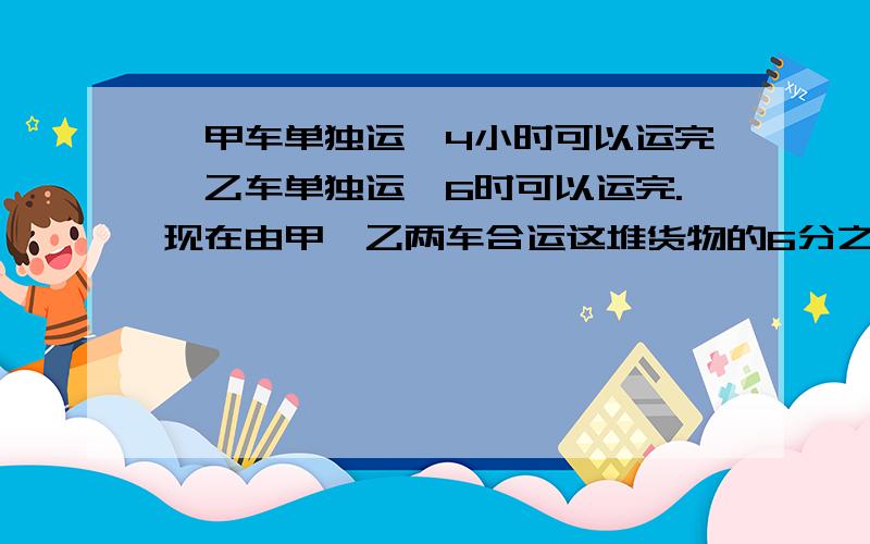 ,甲车单独运,4小时可以运完,乙车单独运,6时可以运完.现在由甲,乙两车合运这堆货物的6分之5,需要多少时?