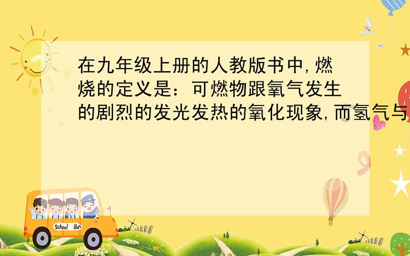 在九年级上册的人教版书中,燃烧的定义是：可燃物跟氧气发生的剧烈的发光发热的氧化现象,而氢气与氯气在没有氧气参与的情况下也燃烧（H2+Cl2=2Hcl),2.石蕊溶液之所以变蓝，是因为遇到了