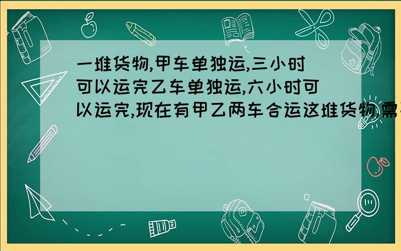 一堆货物,甲车单独运,三小时可以运完乙车单独运,六小时可以运完,现在有甲乙两车合运这堆货物,需要多少小时?