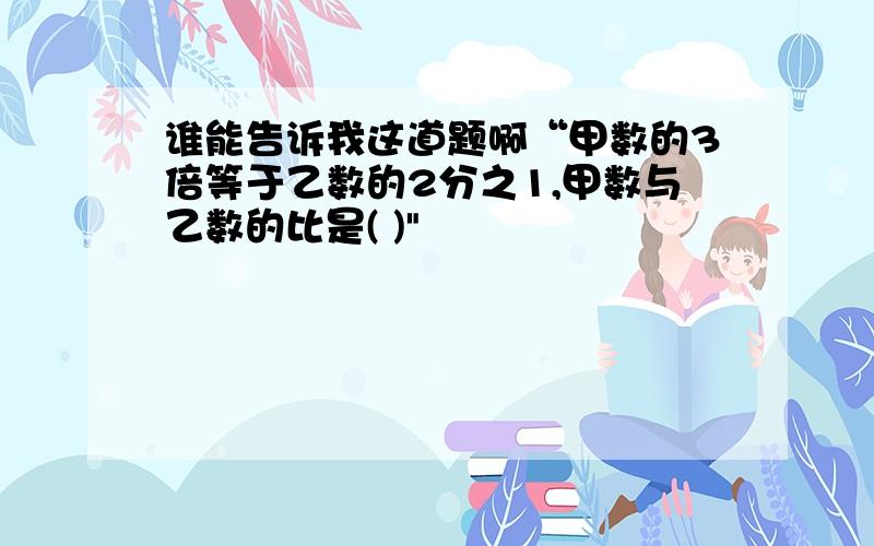 谁能告诉我这道题啊“甲数的3倍等于乙数的2分之1,甲数与乙数的比是( )