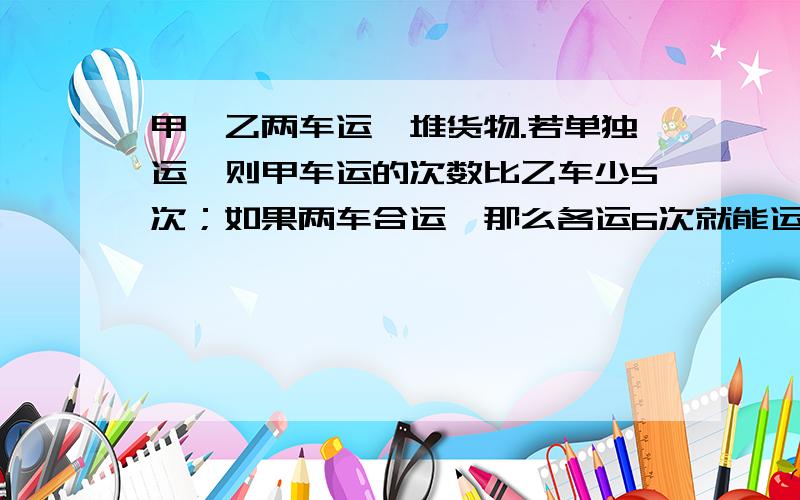 甲、乙两车运一堆货物.若单独运,则甲车运的次数比乙车少5次；如果两车合运,那么各运6次就能运完.问；甲车单独运完要多少次【用算式写】