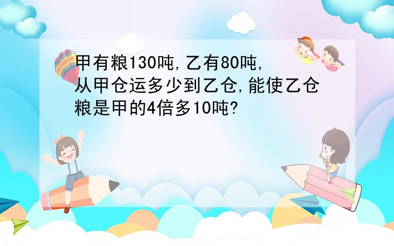 甲有粮130吨,乙有80吨,从甲仓运多少到乙仓,能使乙仓粮是甲的4倍多10吨?