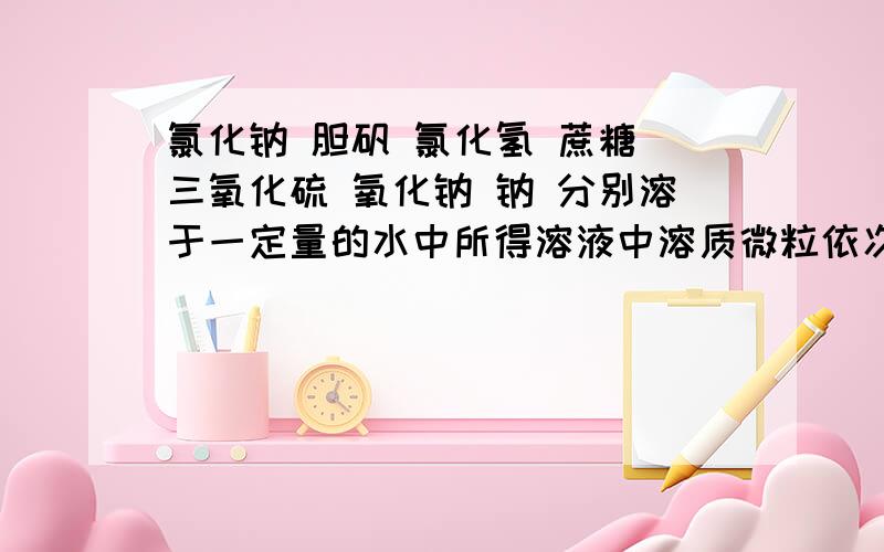 氯化钠 胆矾 氯化氢 蔗糖 三氧化硫 氧化钠 钠 分别溶于一定量的水中所得溶液中溶质微粒依次是1氯化钠 2胆矾 3氯化氢 4蔗糖 5三氧化硫 6氧化钠 7钠 分别溶于一定量的水中所得溶液中溶质微