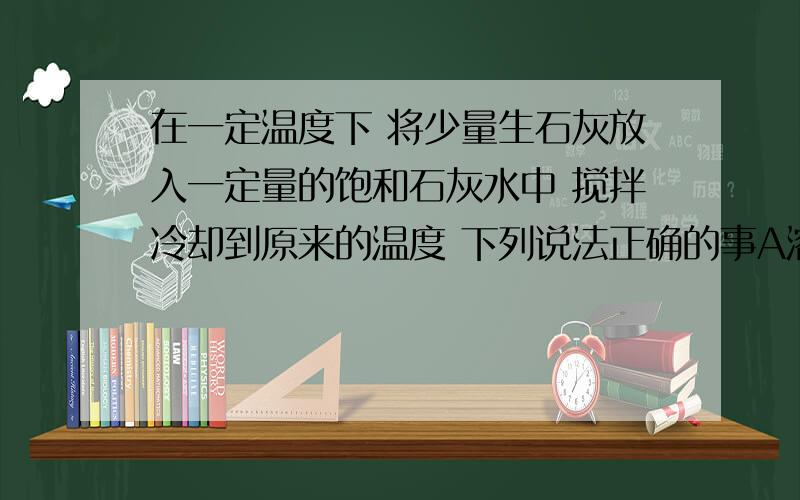 在一定温度下 将少量生石灰放入一定量的饱和石灰水中 搅拌冷却到原来的温度 下列说法正确的事A溶液质量不变B 溶质质量增加C 溶液浓度不变D溶解度增大