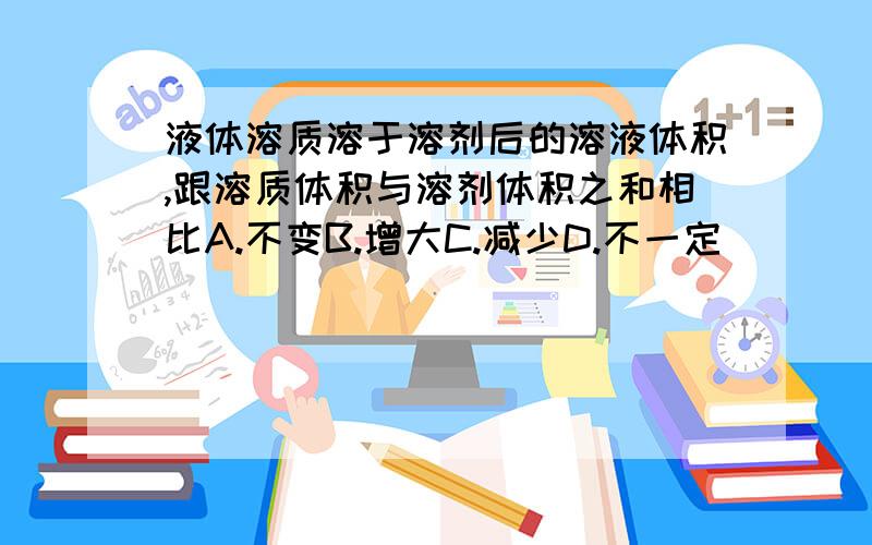 液体溶质溶于溶剂后的溶液体积,跟溶质体积与溶剂体积之和相比A.不变B.增大C.减少D.不一定