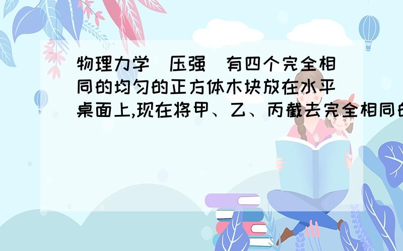 物理力学（压强）有四个完全相同的均匀的正方体木块放在水平桌面上,现在将甲、乙、丙截去完全相同的两截面均为正方形的长方体（图中阴影部分）后,它们对桌面的压强分别为P甲、P乙、