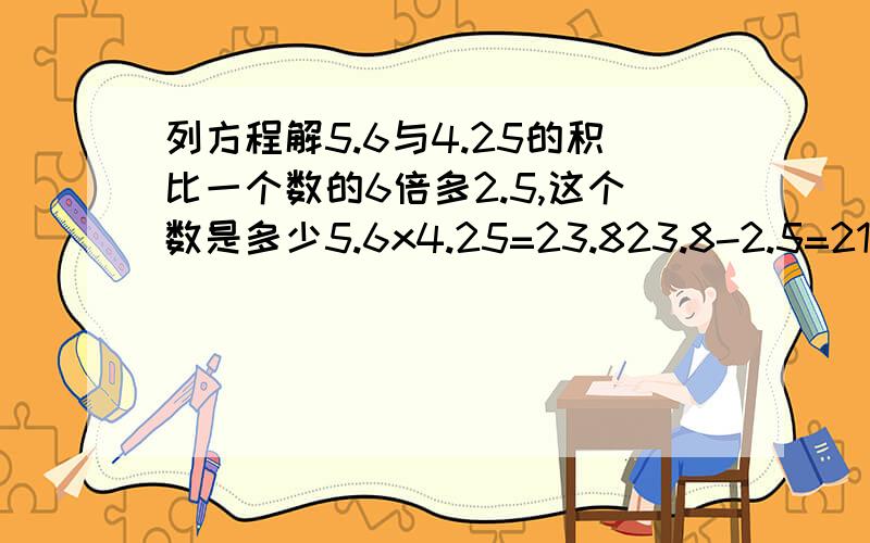 列方程解5.6与4.25的积比一个数的6倍多2.5,这个数是多少5.6x4.25=23.823.8-2.5=21.321.3÷6=3.55怎么列方程解?