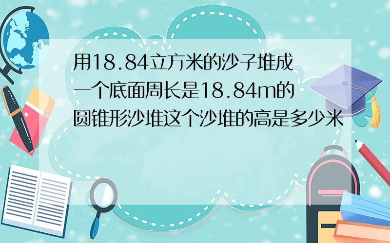 用18.84立方米的沙子堆成一个底面周长是18.84m的圆锥形沙堆这个沙堆的高是多少米