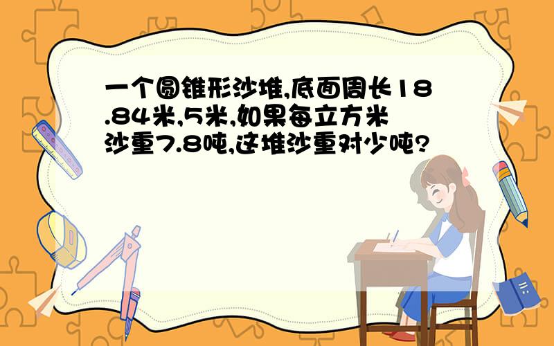 一个圆锥形沙堆,底面周长18.84米,5米,如果每立方米沙重7.8吨,这堆沙重对少吨?