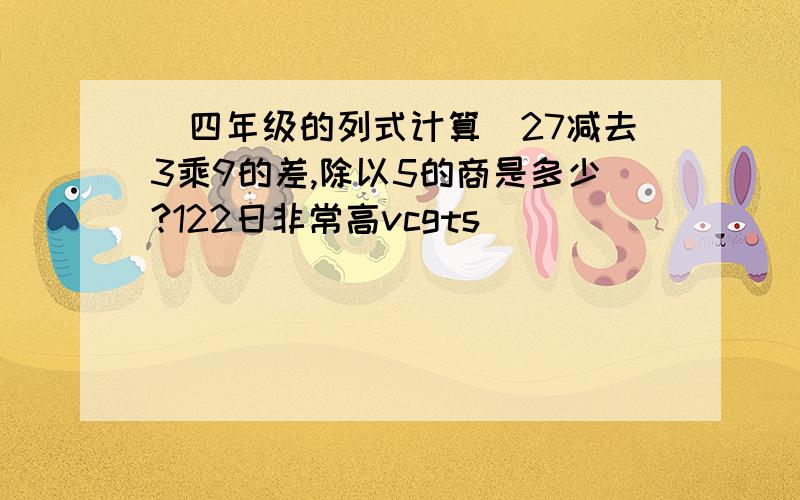 (四年级的列式计算)27减去3乘9的差,除以5的商是多少?122日非常高vcgts