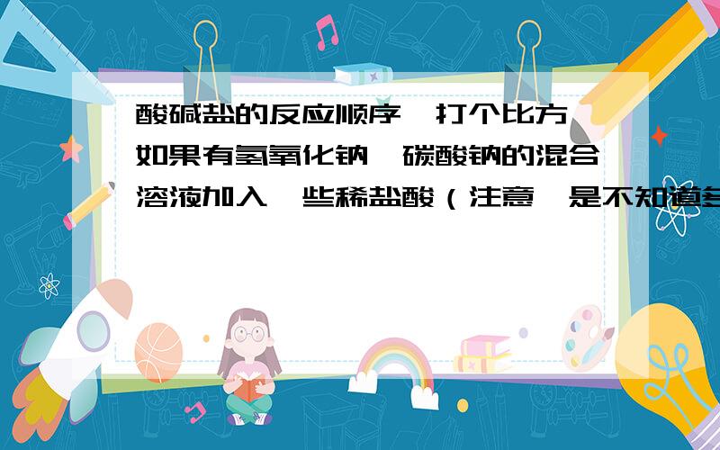 酸碱盐的反应顺序,打个比方,如果有氢氧化钠,碳酸钠的混合溶液加入一些稀盐酸（注意,是不知道多少的）,如果稀盐酸很少,那先和谁反应啊?我是这么想的：稀盐酸和氢氧化钠反应生成氯化钠