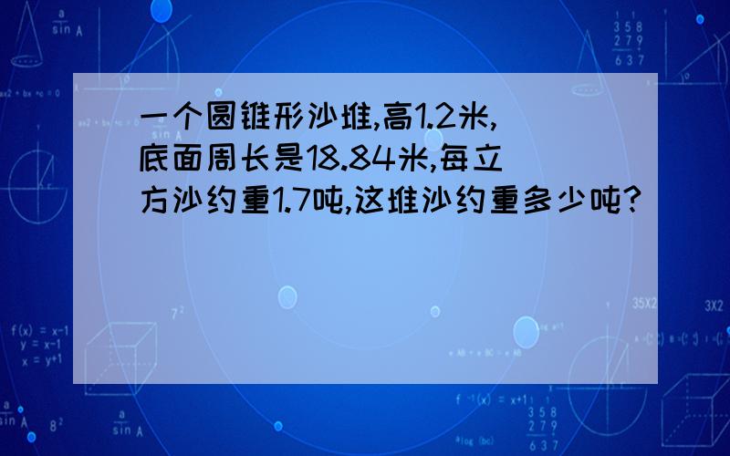 一个圆锥形沙堆,高1.2米,底面周长是18.84米,每立方沙约重1.7吨,这堆沙约重多少吨?