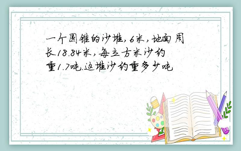 一个圆锥的沙堆,6米,地面周长18.84米,每立方米沙约重1.7吨.这堆沙约重多少吨