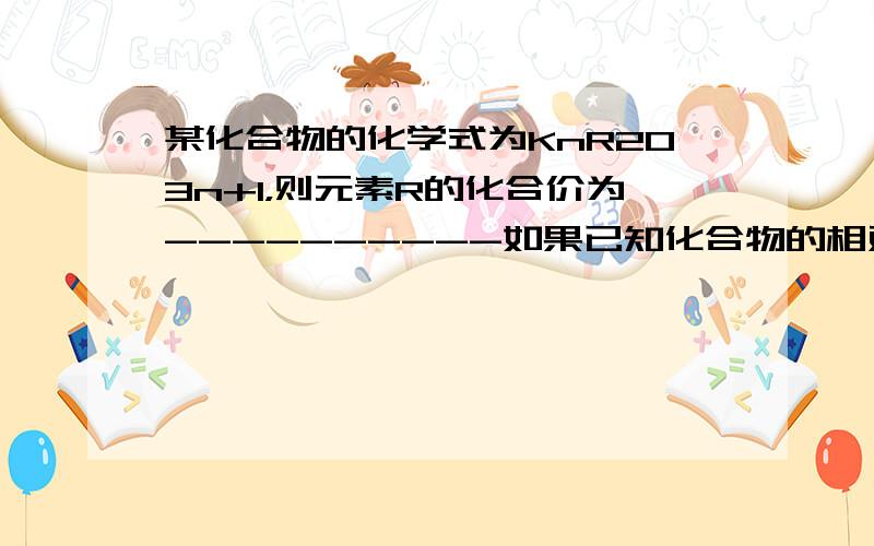 某化合物的化学式为KnR2O3n+1，则元素R的化合价为----------如果已知化合物的相对分子质量为A,则R元素的相对原子质量为--------多打了些字，已经修改了