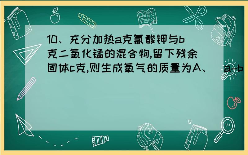 10、充分加热a克氯酸钾与b克二氧化锰的混合物,留下残余固体c克,则生成氧气的质量为A、（a-b）克B、（a-b-c）克C、（a+b-c）克D、（a-b+c）克