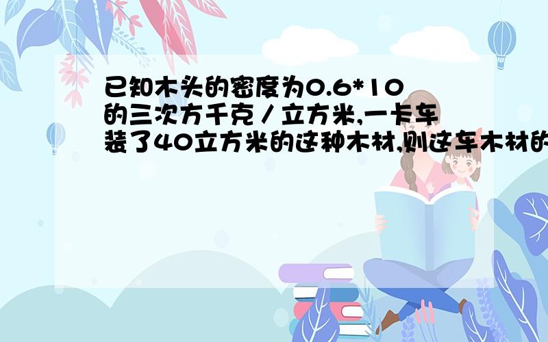 已知木头的密度为0.6*10的三次方千克／立方米,一卡车装了40立方米的这种木材,则这车木材的质量有多少吨?