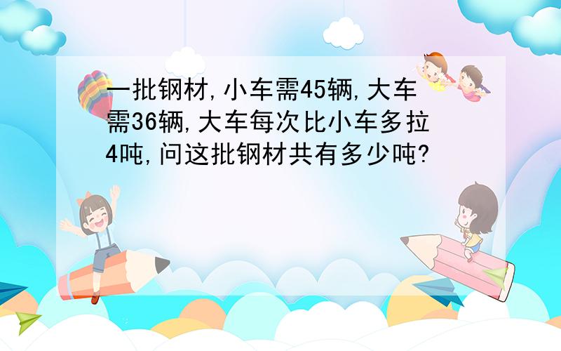 一批钢材,小车需45辆,大车需36辆,大车每次比小车多拉4吨,问这批钢材共有多少吨?