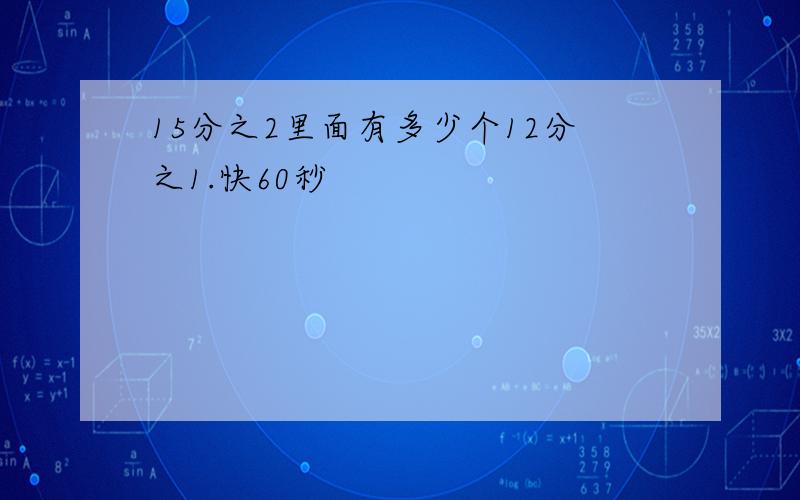 15分之2里面有多少个12分之1.快60秒